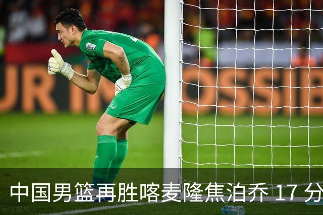 中国男篮再胜喀麦隆焦泊乔 17 分 9 篮板，杜锋真是不会用中锋