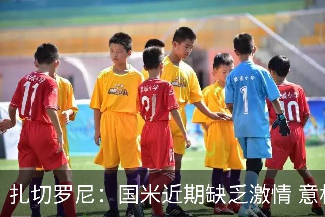 扎切罗尼：国米近期缺乏激情 意杯德比会很激烈