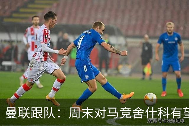 曼联跟队：周末对马竞舍什科有望出场；维尔贝克不排斥回归红魔