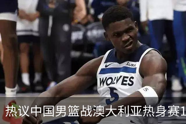 热议中国男篮战澳大利亚热身赛12人名单：郭士强磨合阵容兼顾练兵