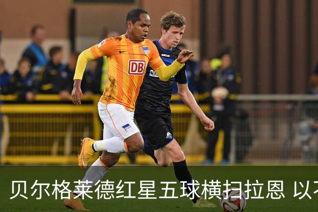 贝尔格莱德红星五球横扫拉恩 以不屈斗志铸就九球血性胜利