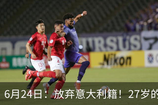 6月24日：放弃意大利籍！27岁的尤文王牌队长主动要求归化入籍来中国男足